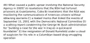 46) What caused a public uproar involving the National Security Agency in 2005? A) revelations that the NSA had tortured prisoners at Guantanamo, Cuba B) revelations that the NSA was monitoring the communications of American citizens without obtaining warrants C) a leaked memo that linked the events of September 11, 2001 with the Democratic National Committee D) a scathing report condemning the George W. Bush administration for ʺbuilding a case for the war in Iraq on a quicksand foundationʺ E) the resignation of Donald Rumsfeld under a cloud of suspicion for his role in a Columbian-based drug smuggling operation