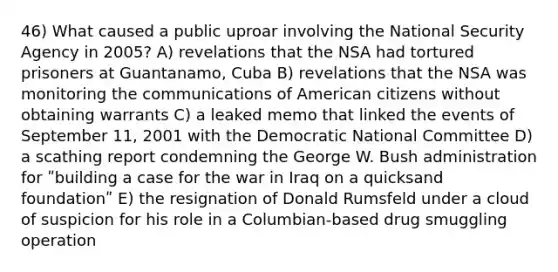 46) What caused a public uproar involving the National Security Agency in 2005? A) revelations that the NSA had tortured prisoners at Guantanamo, Cuba B) revelations that the NSA was monitoring the communications of American citizens without obtaining warrants C) a leaked memo that linked the events of September 11, 2001 with the Democratic National Committee D) a scathing report condemning the George W. Bush administration for ʺbuilding a case for the war in Iraq on a quicksand foundationʺ E) the resignation of Donald Rumsfeld under a cloud of suspicion for his role in a Columbian-based drug smuggling operation