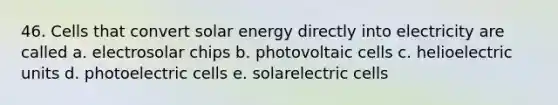 46. Cells that convert solar energy directly into electricity are called a. electrosolar chips b. photovoltaic cells c. helioelectric units d. photoelectric cells e. solarelectric cells