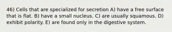 46) Cells that are specialized for secretion A) have a free surface that is flat. B) have a small nucleus. C) are usually squamous. D) exhibit polarity. E) are found only in the digestive system.