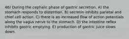 46) During the cephalic phase of gastric secretion, A) the stomach responds to distention. B) secretin inhibits parietal and chief cell action. C) there is an increased flow of action potentials along the vagus nerve to the stomach. D) the intestine reflex inhibits gastric emptying. E) production of gastric juice slows down.