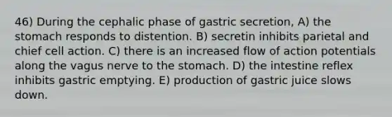 46) During the cephalic phase of gastric secretion, A) the stomach responds to distention. B) secretin inhibits parietal and chief cell action. C) there is an increased flow of action potentials along the vagus nerve to the stomach. D) the intestine reflex inhibits gastric emptying. E) production of gastric juice slows down.