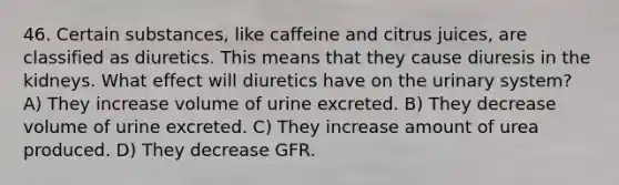 46. Certain substances, like caffeine and citrus juices, are classified as diuretics. This means that they cause diuresis in the kidneys. What effect will diuretics have on the urinary system? A) They increase volume of urine excreted. B) They decrease volume of urine excreted. C) They increase amount of urea produced. D) They decrease GFR.