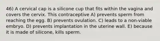 46) A cervical cap is a silicone cup that fits within the vagina and covers the cervix. This contraceptive A) prevents sperm from reaching the egg. B) prevents ovulation. C) leads to a non-viable embryo. D) prevents implantation in the uterine wall. E) because it is made of silicone, kills sperm.