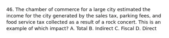 46. The chamber of commerce for a large city estimated the income for the city generated by the sales tax, parking fees, and food service tax collected as a result of a rock concert. This is an example of which impact? A. Total B. Indirect C. Fiscal D. Direct