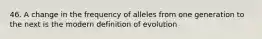 46. A change in the frequency of alleles from one generation to the next is the modern definition of evolution