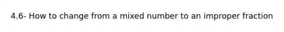 4.6- How to change from a <a href='https://www.questionai.com/knowledge/khMO8ST1KZ-mixed-number' class='anchor-knowledge'>mixed number</a> to an <a href='https://www.questionai.com/knowledge/kIVmowfJvq-improper-fraction' class='anchor-knowledge'>improper fraction</a>