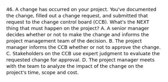 46. A change has occurred on your project. You've documented the change, filled out a change request, and submitted that request to the change control board (CCB). What's the NEXT thing that must happen on the project? A. A senior manager decides whether or not to make the change and informs the project management team of the decision. B. The project manager informs the CCB whether or not to approve the change. C. Stakeholders on the CCB use expert judgment to evaluate the requested change for approval. D. The project manager meets with the team to analyze the impact of the change on the project's time, scope and cost.