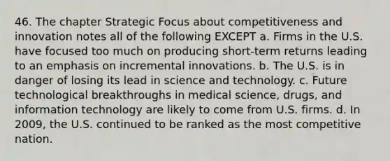 46. The chapter Strategic Focus about competitiveness and innovation notes all of the following EXCEPT a. Firms in the U.S. have focused too much on producing short-term returns leading to an emphasis on incremental innovations. b. The U.S. is in danger of losing its lead in science and technology. c. Future technological breakthroughs in medical science, drugs, and information technology are likely to come from U.S. firms. d. In 2009, the U.S. continued to be ranked as the most competitive nation.