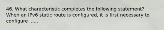 46. What characteristic completes the following statement? When an IPv6 static route is configured, it is first necessary to configure ......