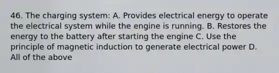 46. The charging system: A. Provides electrical energy to operate the electrical system while the engine is running. B. Restores the energy to the battery after starting the engine C. Use the principle of magnetic induction to generate electrical power D. All of the above