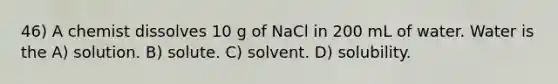 46) A chemist dissolves 10 g of NaCl in 200 mL of water. Water is the A) solution. B) solute. C) solvent. D) solubility.