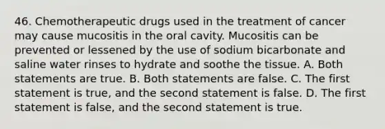 46. Chemotherapeutic drugs used in the treatment of cancer may cause mucositis in the oral cavity. Mucositis can be prevented or lessened by the use of sodium bicarbonate and saline water rinses to hydrate and soothe the tissue. A. Both statements are true. B. Both statements are false. C. The first statement is true, and the second statement is false. D. The first statement is false, and the second statement is true.