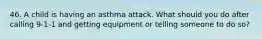 46. A child is having an asthma attack. What should you do after calling 9-1-1 and getting equipment or telling someone to do so?