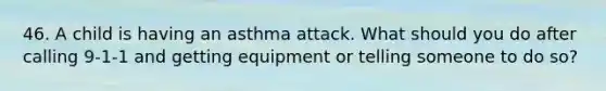 46. A child is having an asthma attack. What should you do after calling 9-1-1 and getting equipment or telling someone to do so?