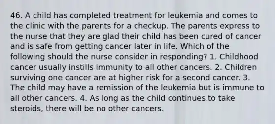 46. A child has completed treatment for leukemia and comes to the clinic with the parents for a checkup. The parents express to the nurse that they are glad their child has been cured of cancer and is safe from getting cancer later in life. Which of the following should the nurse consider in responding? 1. Childhood cancer usually instills immunity to all other cancers. 2. Children surviving one cancer are at higher risk for a second cancer. 3. The child may have a remission of the leukemia but is immune to all other cancers. 4. As long as the child continues to take steroids, there will be no other cancers.