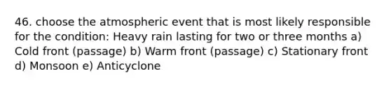 46. choose the atmospheric event that is most likely responsible for the condition: Heavy rain lasting for two or three months a) Cold front (passage) b) Warm front (passage) c) Stationary front d) Monsoon e) Anticyclone