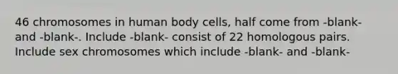 46 chromosomes in human body cells, half come from -blank- and -blank-. Include -blank- consist of 22 homologous pairs. Include sex chromosomes which include -blank- and -blank-