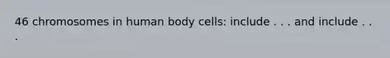 46 chromosomes in human body cells: include . . . and include . . .