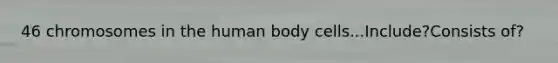 46 chromosomes in the human body cells...Include?Consists of?