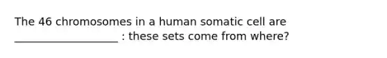 The 46 chromosomes in a human somatic cell are ___________________ : these sets come from where?