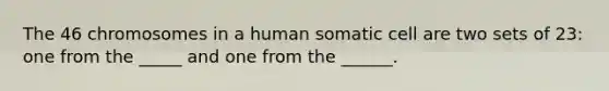 The 46 chromosomes in a human somatic cell are two sets of 23: one from the _____ and one from the ______.