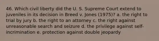 46. Which civil liberty did the U. S. Supreme Court extend to juveniles in its decision in Breed v. Jones (1975)? a. the right to trial by jury b. the right to an attorney c. the right against unreasonable search and seizure d. the privilege against self-incrimination e. protection against double jeopardy