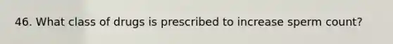 46. What class of drugs is prescribed to increase sperm count?