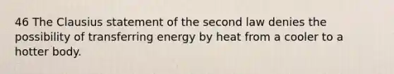 46 The Clausius statement of the second law denies the possibility of transferring energy by heat from a cooler to a hotter body.