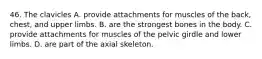 46. The clavicles A. provide attachments for muscles of the back, chest, and upper limbs. B. are the strongest bones in the body. C. provide attachments for muscles of the pelvic girdle and lower limbs. D. are part of the axial skeleton.