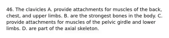 46. The clavicles A. provide attachments for muscles of the back, chest, and upper limbs. B. are the strongest bones in the body. C. provide attachments for muscles of the pelvic girdle and lower limbs. D. are part of the axial skeleton.