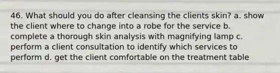 46. What should you do after cleansing the clients skin? a. show the client where to change into a robe for the service b. complete a thorough skin analysis with magnifying lamp c. perform a client consultation to identify which services to perform d. get the client comfortable on the treatment table