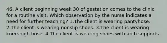 46. A client beginning week 30 of gestation comes to the clinic for a routine visit. Which observation by the nurse indicates a need for further teaching? 1.The client is wearing pantyhose. 2.The client is wearing nonslip shoes. 3.The client is wearing knee-high hose. 4.The client is wearing shoes with arch supports.