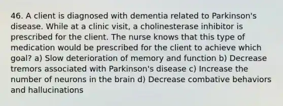 46. A client is diagnosed with dementia related to Parkinson's disease. While at a clinic visit, a cholinesterase inhibitor is prescribed for the client. The nurse knows that this type of medication would be prescribed for the client to achieve which goal? a) Slow deterioration of memory and function b) Decrease tremors associated with Parkinson's disease c) Increase the number of neurons in the brain d) Decrease combative behaviors and hallucinations