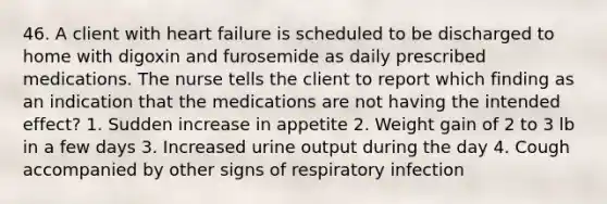 46. A client with heart failure is scheduled to be discharged to home with digoxin and furosemide as daily prescribed medications. The nurse tells the client to report which finding as an indication that the medications are not having the intended effect? 1. Sudden increase in appetite 2. Weight gain of 2 to 3 lb in a few days 3. Increased urine output during the day 4. Cough accompanied by other signs of respiratory infection