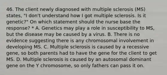 46. The client newly diagnosed with multiple sclerosis (MS) states, "I don't understand how I got multiple sclerosis. Is it genetic?" On which statement should the nurse base the response? * A. Genetics may play a role in susceptibility to MS, but the disease may be caused by a virus. B. There is no evidence suggesting there is any chromosomal involvement in developing MS. C. Multiple sclerosis is caused by a recessive gene, so both parents had to have the gene for the client to get MS. D. Multiple sclerosis is caused by an autosomal dominant gene on the Y chromosome, so only fathers can pass it on.