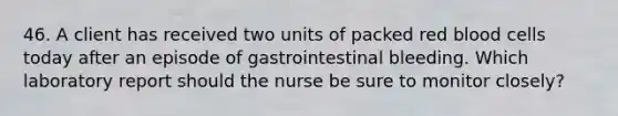 46. A client has received two units of packed red blood cells today after an episode of gastrointestinal bleeding. Which laboratory report should the nurse be sure to monitor closely?