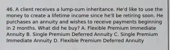 46. A client receives a lump-sum inheritance. He'd like to use the money to create a lifetime income since he'll be retiring soon. He purchases an annuity and wishes to receive payments beginning in 2 months. What did he buy? A. Flexible Premium Immediate Annuity B. Single Premium Deferred Annuity C. Single Premium Immediate Annuity D. Flexible Premium Deferred Annuity