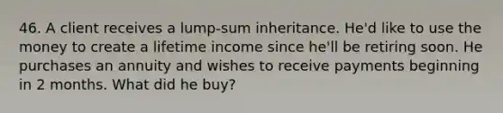 46. A client receives a lump-sum inheritance. He'd like to use the money to create a lifetime income since he'll be retiring soon. He purchases an annuity and wishes to receive payments beginning in 2 months. What did he buy?