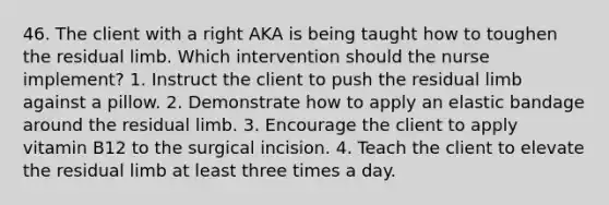 46. The client with a right AKA is being taught how to toughen the residual limb. Which intervention should the nurse implement? 1. Instruct the client to push the residual limb against a pillow. 2. Demonstrate how to apply an elastic bandage around the residual limb. 3. Encourage the client to apply vitamin B12 to the surgical incision. 4. Teach the client to elevate the residual limb at least three times a day.