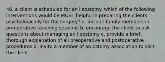 46. a client is scheduled for an ileostomy. which of the following interventions would be MOST helpful in preparing the clients psychologically for the surgery? a. include family members in preoperative teaching sessions b. encourage the client to ask questions about managing an ileostomy c. provide a brief, thorough explanation of all preoperative and postoperative procedures d. invite a member of an ostomy association to visit the client