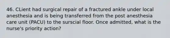 46. CLient had surgical repair of a fractured ankle under local anesthesia and is being transferred from the post anesthesia care unit (PACU) to the surscial floor. Once admitted, what is the nurse's priority action?