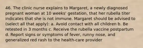 46. The clinic nurse explains to Margaret, a newly diagnosed pregnant woman at 10 weeks' gestation, that her rubella titer indicates that she is not immune. Margaret should be advised to (select all that apply): a. Avoid contact with all children b. Be retested in 3 months c. Receive the rubella vaccine postpartum d. Report signs or symptoms of fever, runny nose, and generalized red rash to the health-care provider