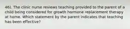 46). The clinic nurse reviews teaching provided to the parent of a child being considered for growth hormone replacement therapy at home. Which statement by the parent indicates that teaching has been effective?