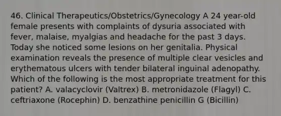 46. Clinical Therapeutics/Obstetrics/Gynecology A 24 year-old female presents with complaints of dysuria associated with fever, malaise, myalgias and headache for the past 3 days. Today she noticed some lesions on her genitalia. Physical examination reveals the presence of multiple clear vesicles and erythematous ulcers with tender bilateral inguinal adenopathy. Which of the following is the most appropriate treatment for this patient? A. valacyclovir (Valtrex) B. metronidazole (Flagyl) C. ceftriaxone (Rocephin) D. benzathine penicillin G (Bicillin)