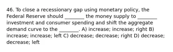 46. To close a recessionary gap using monetary policy, the Federal Reserve should ________ the money supply to ________ investment and consumer spending and shift the aggregate demand curve to the ________. A) increase; increase; right B) increase; increase; left C) decrease; decrease; right D) decrease; decrease; left