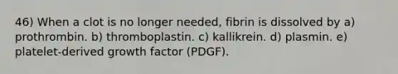 46) When a clot is no longer needed, fibrin is dissolved by a) prothrombin. b) thromboplastin. c) kallikrein. d) plasmin. e) platelet-derived growth factor (PDGF).