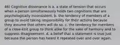 46) Cognitive dissonance is a. a state of tension that occurs when a person simultaneously holds two cognitions that are psychologically inconsistent. b. the tendency of members of a group to avoid taking responsibility for their actions because they assume that others will do so. c. the tendency for members of a close-knit group to think alike for the sake of harmony and to suppress disagreement. d. a belief that a statement is true just because the person has heard it repeated over and over again.