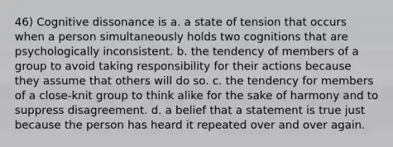 46) Cognitive dissonance is a. a state of tension that occurs when a person simultaneously holds two cognitions that are psychologically inconsistent. b. the tendency of members of a group to avoid taking responsibility for their actions because they assume that others will do so. c. the tendency for members of a close-knit group to think alike for the sake of harmony and to suppress disagreement. d. a belief that a statement is true just because the person has heard it repeated over and over again.