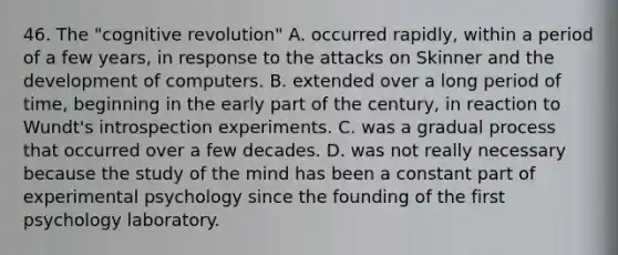 46. The "cognitive revolution" A. occurred rapidly, within a period of a few years, in response to the attacks on Skinner and the development of computers. B. extended over a long period of time, beginning in the early part of the century, in reaction to Wundt's introspection experiments. C. was a gradual process that occurred over a few decades. D. was not really necessary because the study of the mind has been a constant part of experimental psychology since the founding of the first psychology laboratory.